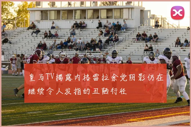 皇马TV揭露内格雷拉余党阴影仍在继续令人发指的丑陋行径