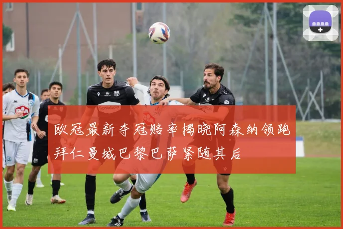 欧冠最新夺冠赔率揭晓阿森纳领跑拜仁曼城巴黎巴萨紧随其后