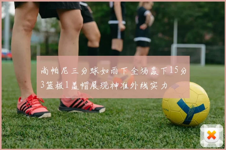 尚帕尼三分球如雨下全场轰下15分3篮板1盖帽展现神准外线实力