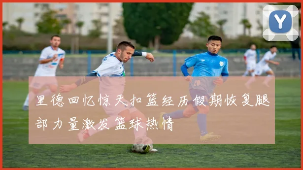 里德回忆惊天扣篮经历假期恢复腿部力量激发篮球热情