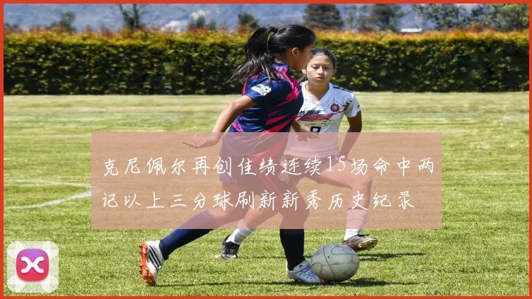 克尼佩尔再创佳绩连续15场命中两记以上三分球刷新新秀历史纪录
