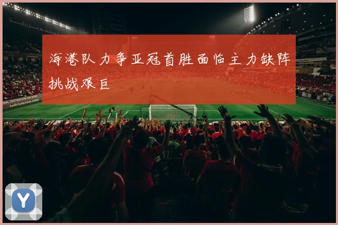 海港队力争亚冠首胜面临主力缺阵挑战艰巨