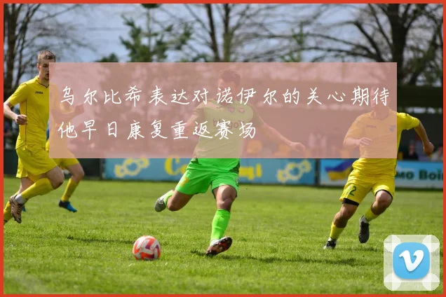 乌尔比希表达对诺伊尔的关心期待他早日康复重返赛场