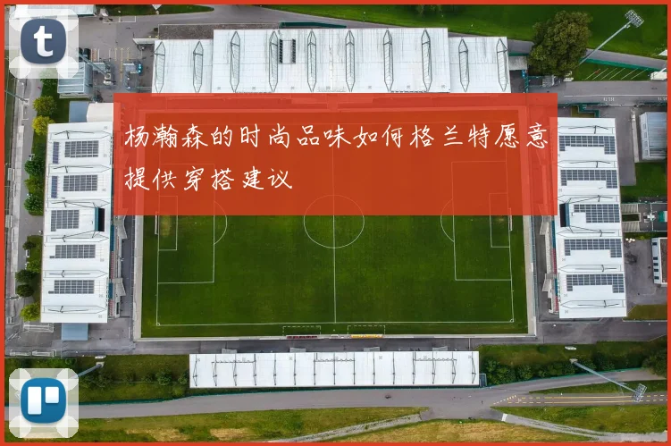杨瀚森的时尚品味如何格兰特愿意提供穿搭建议