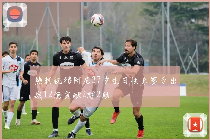 热刺祝穆阿尼27岁生日快乐赛季出战12场贡献2球2助