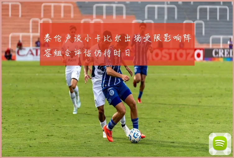 泰伦卢谈小卡比尔出场受限影响阵容组合评估仍待时日