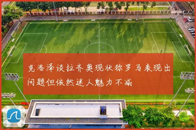 克洛泽谈拉齐奥现状称罗马表现出问题但依然迷人魅力不减