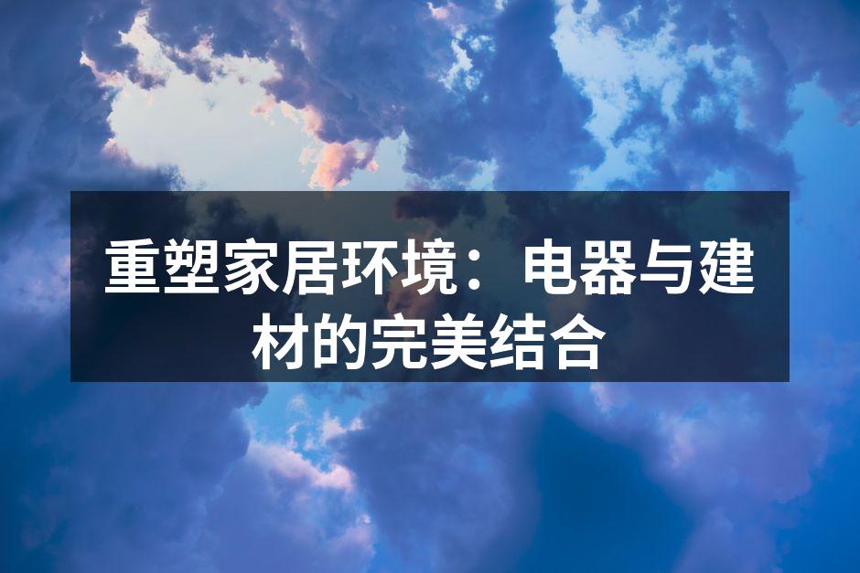 重塑家居环境：电器与建材的完美结合